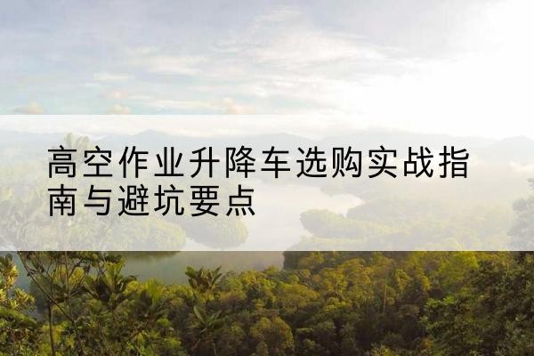 葫芦岛升降车怎么选-高空作业升降车选购实战指南与避坑要点