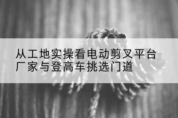 葫芦岛电动剪叉升降平台厂家-从工地实操看电动剪叉平台厂家与登高车挑选门道