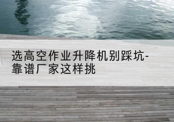 葫芦岛剪叉式升降机厂家-选高空作业升降机别踩坑-靠谱厂家这样挑