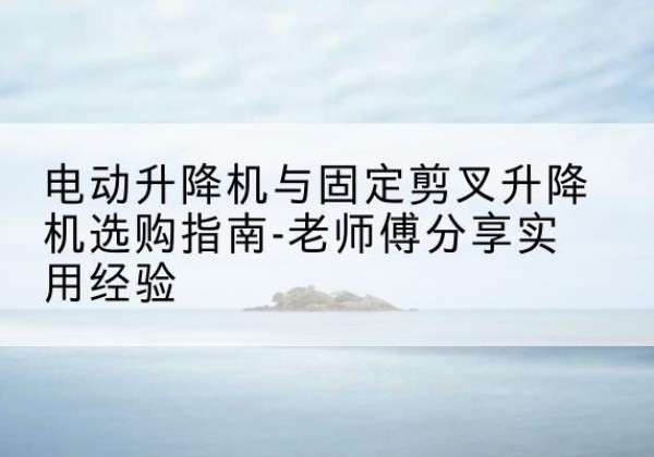 葫芦岛电动升降机怎么选-电动升降机与固定剪叉升降机选购指南-老师傅分享实用经验