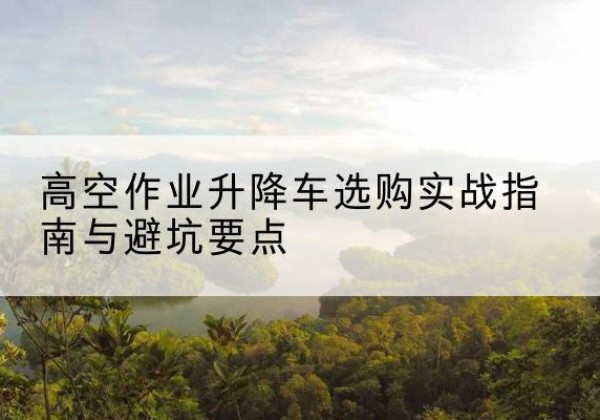 葫芦岛升降车怎么选-高空作业升降车选购实战指南与避坑要点